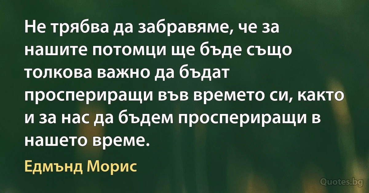 Не трябва да забравяме, че за нашите потомци ще бъде също толкова важно да бъдат проспериращи във времето си, както и за нас да бъдем проспериращи в нашето време. (Едмънд Морис)