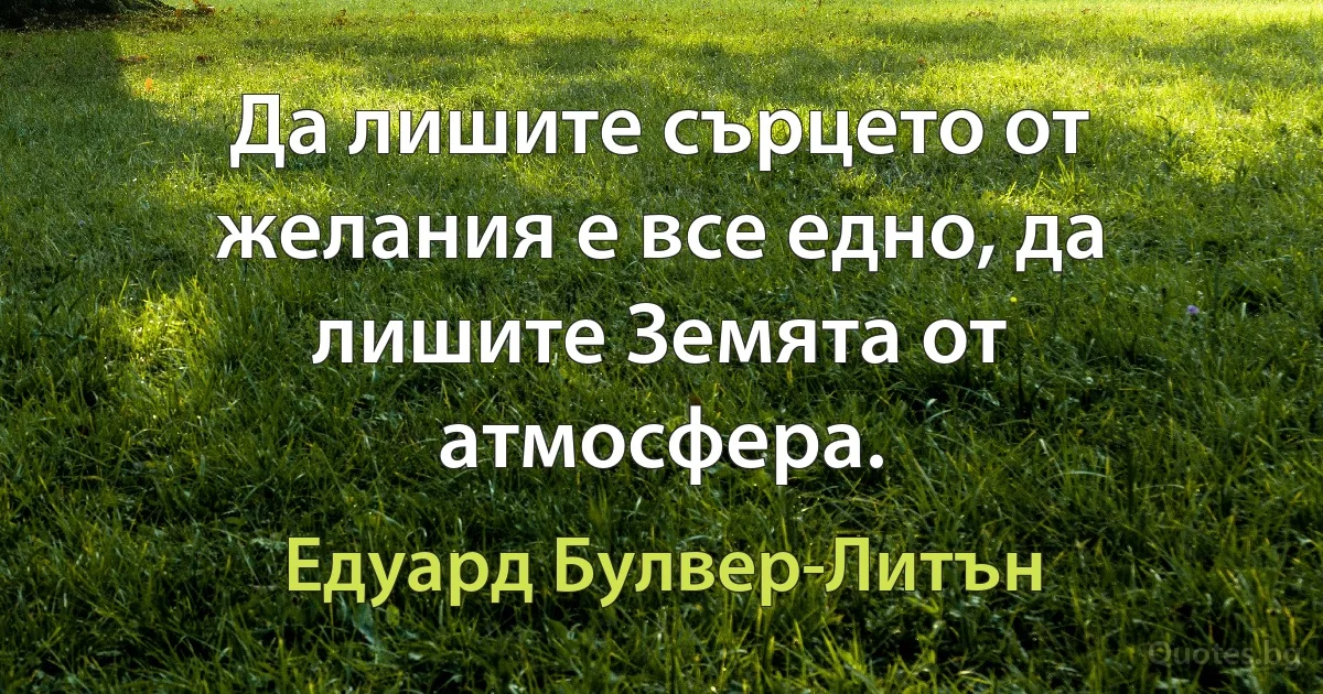 Да лишите сърцето от желания е все едно, да лишите Земята от атмосфера. (Едуард Булвер-Литън)