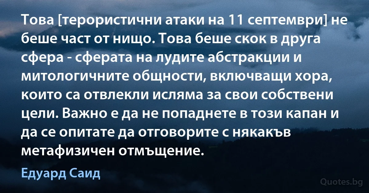 Това [терористични атаки на 11 септември] не беше част от нищо. Това беше скок в друга сфера - сферата на лудите абстракции и митологичните общности, включващи хора, които са отвлекли исляма за свои собствени цели. Важно е да не попаднете в този капан и да се опитате да отговорите с някакъв метафизичен отмъщение. (Едуард Саид)