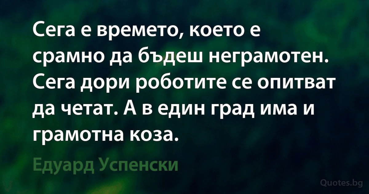 Сега е времето, което е срамно да бъдеш неграмотен. Сега дори роботите се опитват да четат. А в един град има и грамотна коза. (Едуард Успенски)