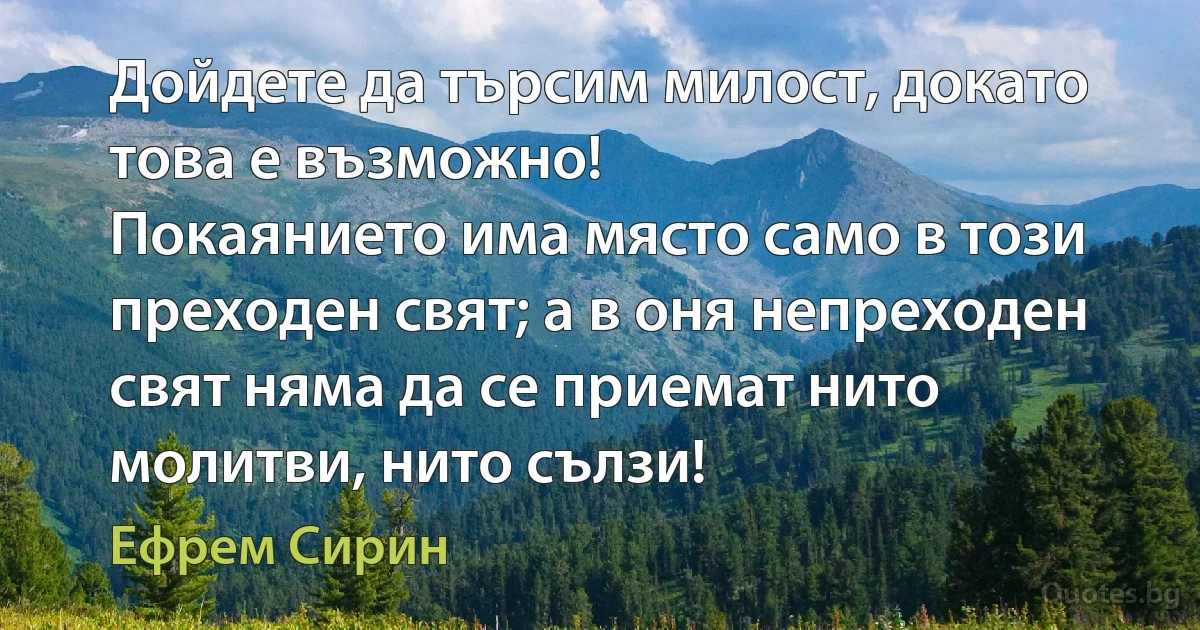 Дойдете да търсим милост, докато това е възможно!
Покаянието има място само в този преходен свят; а в оня непреходен свят няма да се приемат нито молитви, нито сълзи! (Ефрем Сирин)