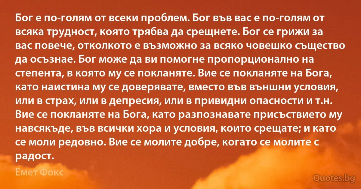 Бог е по-голям от всеки проблем. Бог във вас е по-голям от всяка трудност, която трябва да срещнете. Бог се грижи за вас повече, отколкото е възможно за всяко човешко същество да осъзнае. Бог може да ви помогне пропорционално на степента, в която му се покланяте. Вие се покланяте на Бога, като наистина му се доверявате, вместо във външни условия, или в страх, или в депресия, или в привидни опасности и т.н. Вие се покланяте на Бога, като разпознавате присъствието му навсякъде, във всички хора и условия, които срещате; и като се моли редовно. Вие се молите добре, когато се молите с радост. (Емет Фокс)