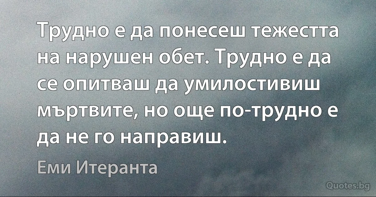 Трудно е да понесеш тежестта на нарушен обет. Трудно е да се опитваш да умилостивиш мъртвите, но още по-трудно е да не го направиш. (Еми Итеранта)