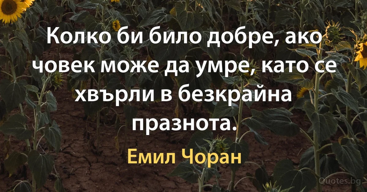 Колко би било добре, ако човек може да умре, като се хвърли в безкрайна празнота. (Емил Чоран)