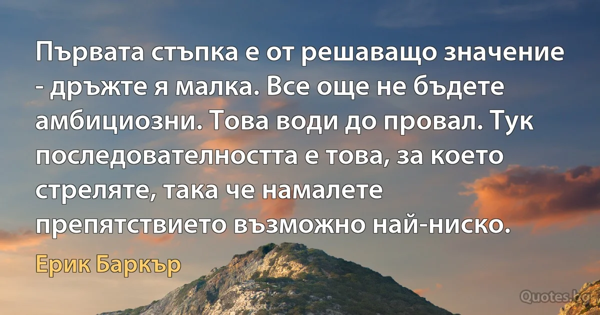 Първата стъпка е от решаващо значение - дръжте я малка. Все още не бъдете амбициозни. Това води до провал. Тук последователността е това, за което стреляте, така че намалете препятствието възможно най-ниско. (Ерик Баркър)