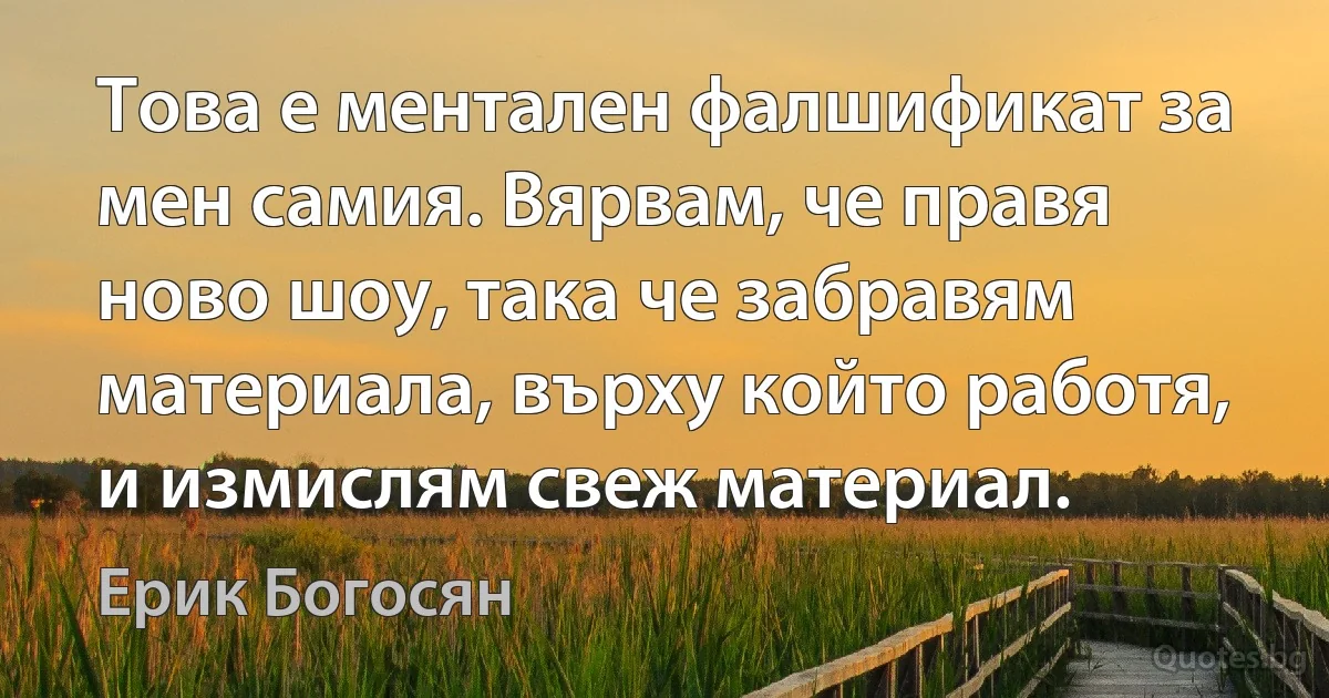 Това е ментален фалшификат за мен самия. Вярвам, че правя ново шоу, така че забравям материала, върху който работя, и измислям свеж материал. (Ерик Богосян)