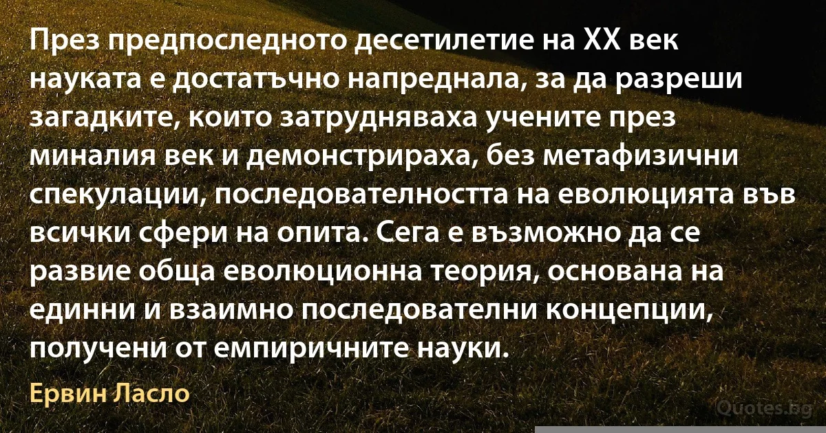 През предпоследното десетилетие на ХХ век науката е достатъчно напреднала, за да разреши загадките, които затрудняваха учените през миналия век и демонстрираха, без метафизични спекулации, последователността на еволюцията във всички сфери на опита. Сега е възможно да се развие обща еволюционна теория, основана на единни и взаимно последователни концепции, получени от емпиричните науки. (Ервин Ласло)