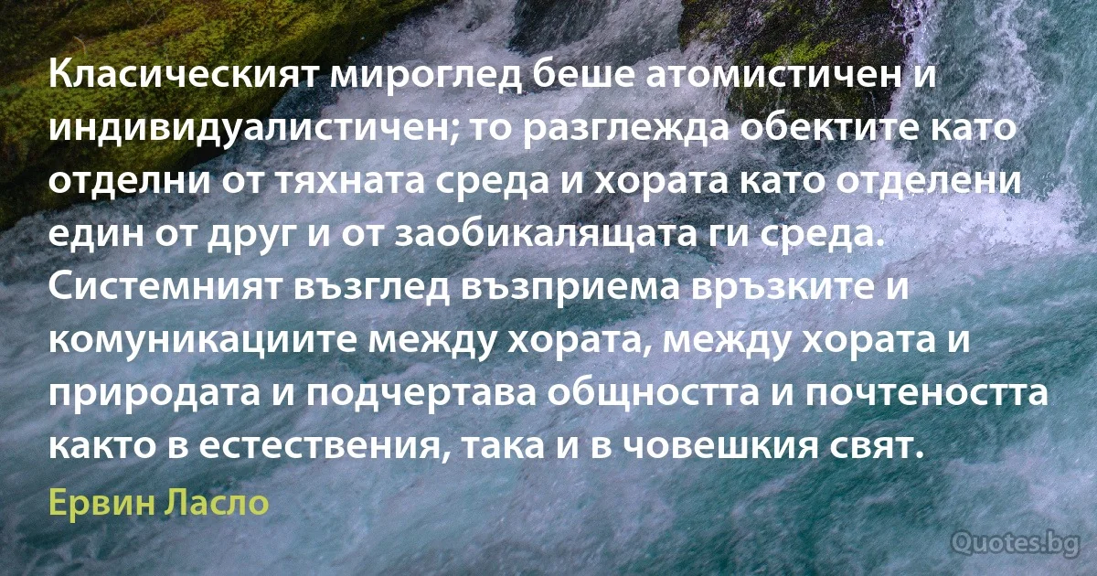 Класическият мироглед беше атомистичен и индивидуалистичен; то разглежда обектите като отделни от тяхната среда и хората като отделени един от друг и от заобикалящата ги среда. Системният възглед възприема връзките и комуникациите между хората, между хората и природата и подчертава общността и почтеността както в естествения, така и в човешкия свят. (Ервин Ласло)