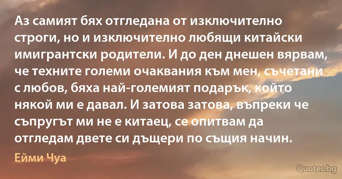 Аз самият бях отгледана от изключително строги, но и изключително любящи китайски имигрантски родители. И до ден днешен вярвам, че техните големи очаквания към мен, съчетани с любов, бяха най-големият подарък, който някой ми е давал. И затова затова, въпреки че съпругът ми не е китаец, се опитвам да отгледам двете си дъщери по същия начин. (Ейми Чуа)