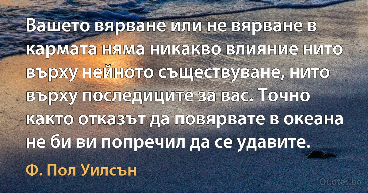 Вашето вярване или не вярване в кармата няма никакво влияние нито върху нейното съществуване, нито върху последиците за вас. Точно както отказът да повярвате в океана не би ви попречил да се удавите. (Ф. Пол Уилсън)