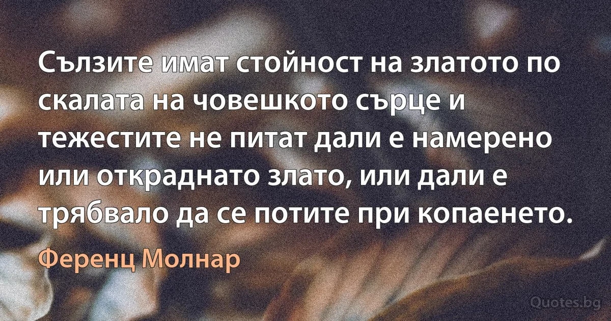 Сълзите имат стойност на златото по скалата на човешкото сърце и тежестите не питат дали е намерено или откраднато злато, или дали е трябвало да се потите при копаенето. (Ференц Молнар)