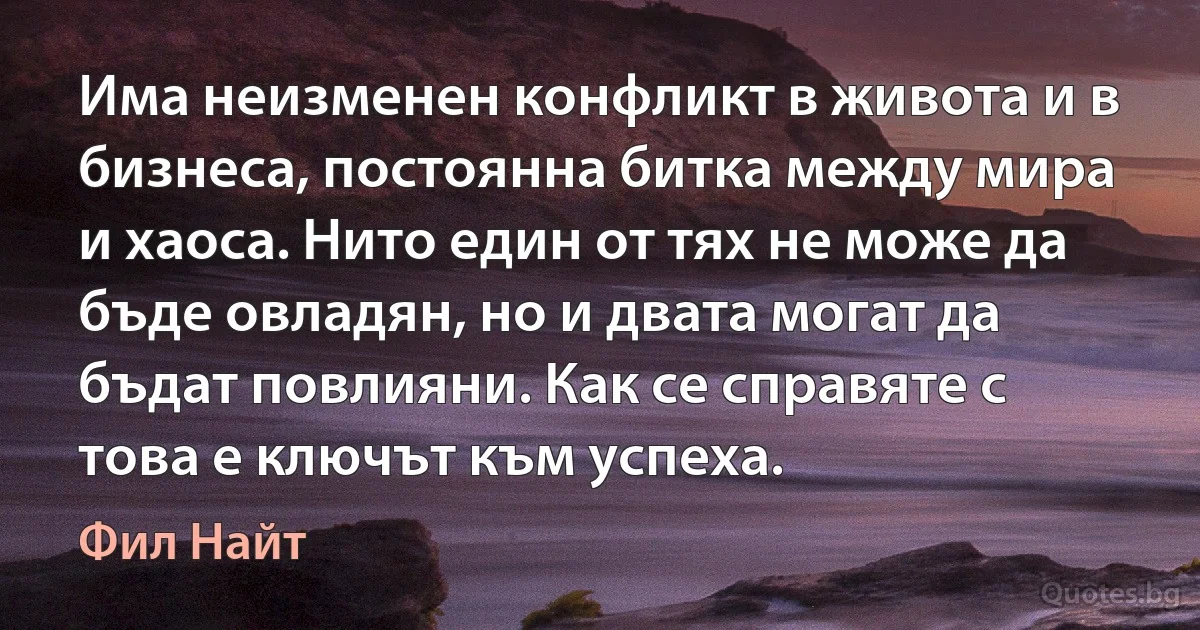 Има неизменен конфликт в живота и в бизнеса, постоянна битка между мира и хаоса. Нито един от тях не може да бъде овладян, но и двата могат да бъдат повлияни. Как се справяте с това е ключът към успеха. (Фил Найт)