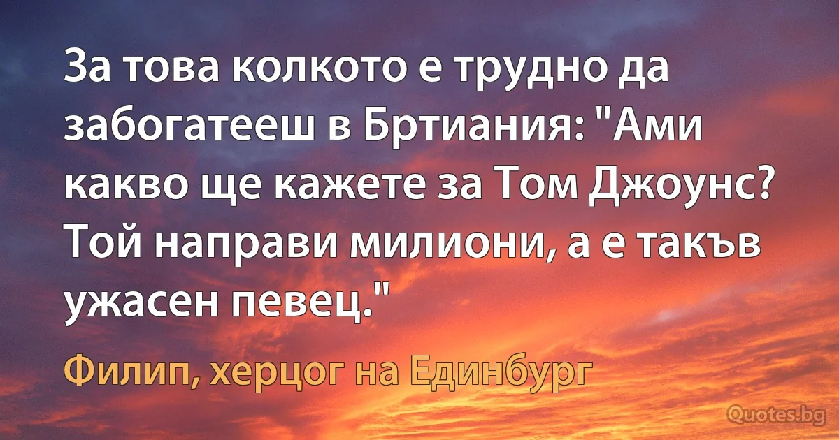 За това колкото е трудно да забогатееш в Бртиания: "Ами какво ще кажете за Том Джоунс? Той направи милиони, а е такъв ужасен певец." (Филип, херцог на Единбург)