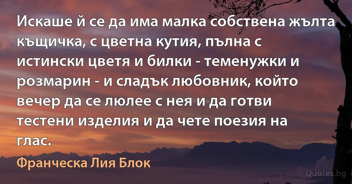 Искаше й се да има малка собствена жълта къщичка, с цветна кутия, пълна с истински цветя и билки - теменужки и розмарин - и сладък любовник, който вечер да се люлее с нея и да готви тестени изделия и да чете поезия на глас. (Франческа Лия Блок)