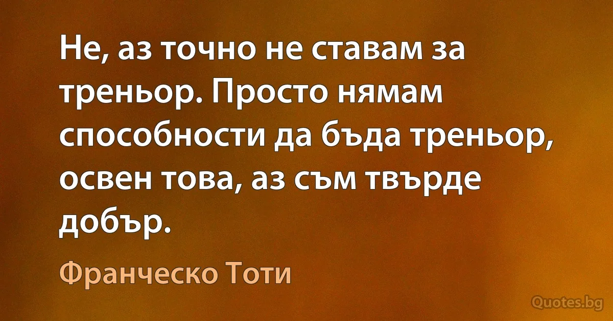 Не, аз точно не ставам за треньор. Просто нямам способности да бъда треньор, освен това, аз съм твърде добър. (Франческо Тоти)