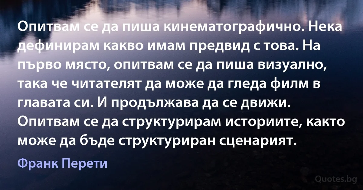 Опитвам се да пиша кинематографично. Нека дефинирам какво имам предвид с това. На първо място, опитвам се да пиша визуално, така че читателят да може да гледа филм в главата си. И продължава да се движи. Опитвам се да структурирам историите, както може да бъде структуриран сценарият. (Франк Перети)