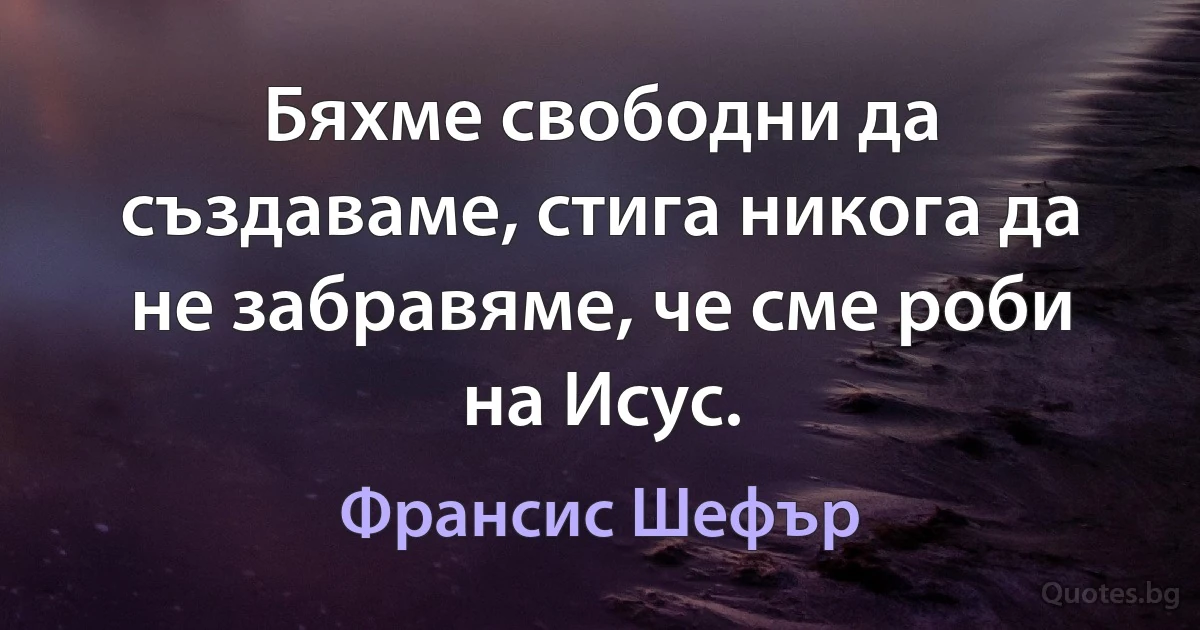 Бяхме свободни да създаваме, стига никога да не забравяме, че сме роби на Исус. (Франсис Шефър)