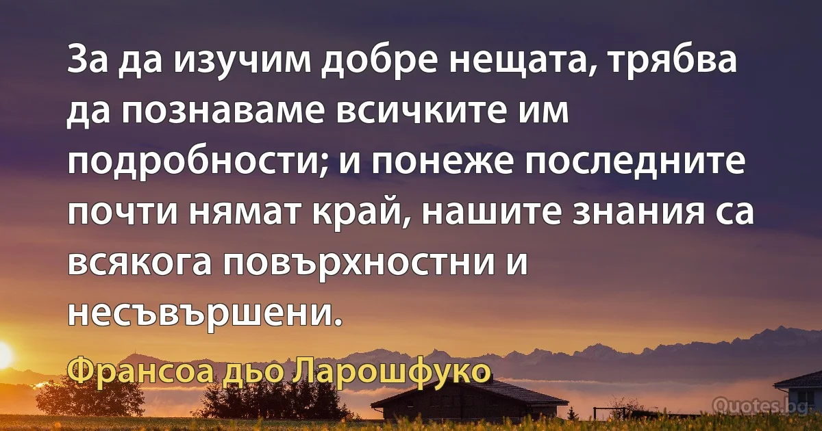 За да изучим добре нещата, трябва да познаваме всичките им подробности; и понеже последните почти нямат край, нашите знания са всякога повърхностни и несъвършени. (Франсоа дьо Ларошфуко)