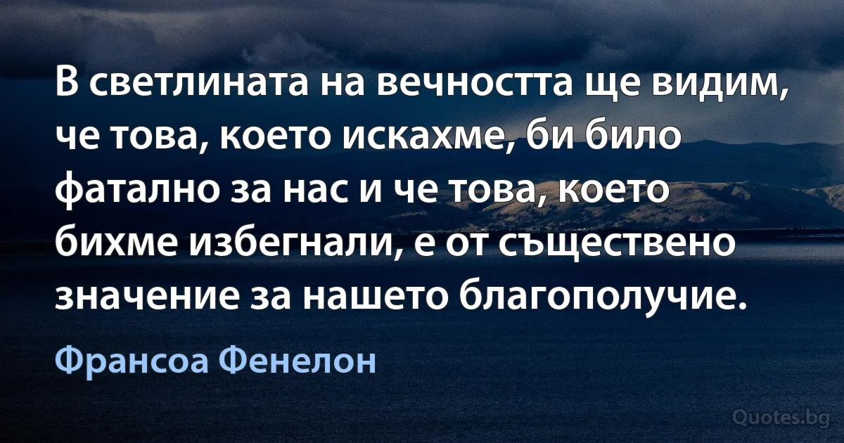 В светлината на вечността ще видим, че това, което искахме, би било фатално за нас и че това, което бихме избегнали, е от съществено значение за нашето благополучие. (Франсоа Фенелон)