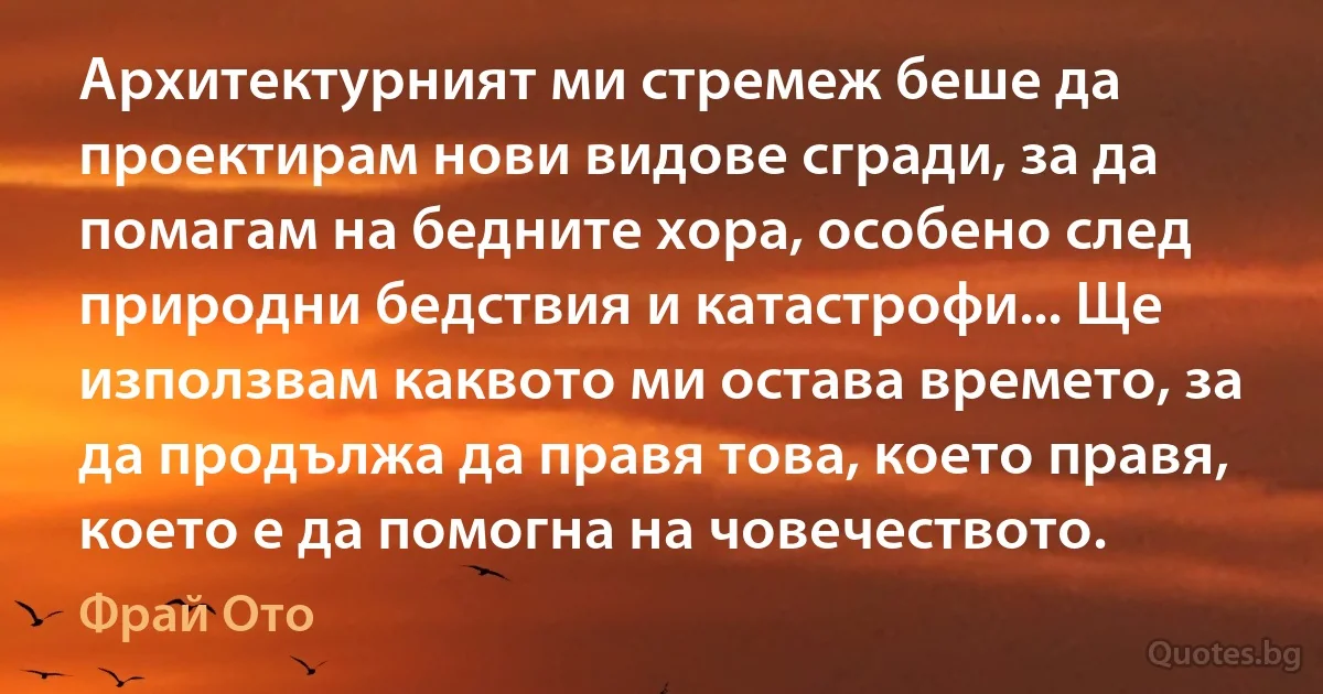 Архитектурният ми стремеж беше да проектирам нови видове сгради, за да помагам на бедните хора, особено след природни бедствия и катастрофи... Ще използвам каквото ми остава времето, за да продължа да правя това, което правя, което е да помогна на човечеството. (Фрай Ото)