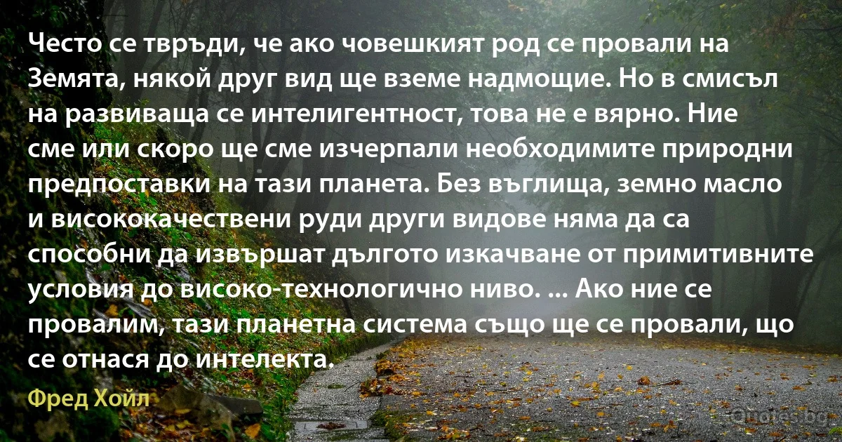 Често се твръди, че ако човешкият род се провали на Земята, някой друг вид ще вземе надмощие. Но в смисъл на развиваща се интелигентност, това не е вярно. Ние сме или скоро ще сме изчерпали необходимите природни предпоставки на тази планета. Без въглища, земно масло и висококачествени руди други видове няма да са способни да извършат дългото изкачване от примитивните условия до високо-технологично ниво. ... Ако ние се провалим, тази планетна система също ще се провали, що се отнася до интелекта. (Фред Хойл)