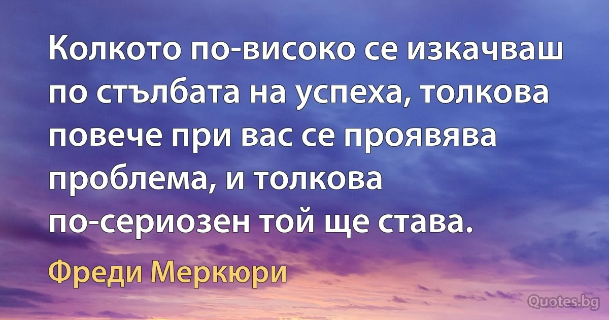 Колкото по-високо се изкачваш по стълбата на успеха, толкова повече при вас се проявява проблема, и толкова по-сериозен той ще става. (Фреди Меркюри)