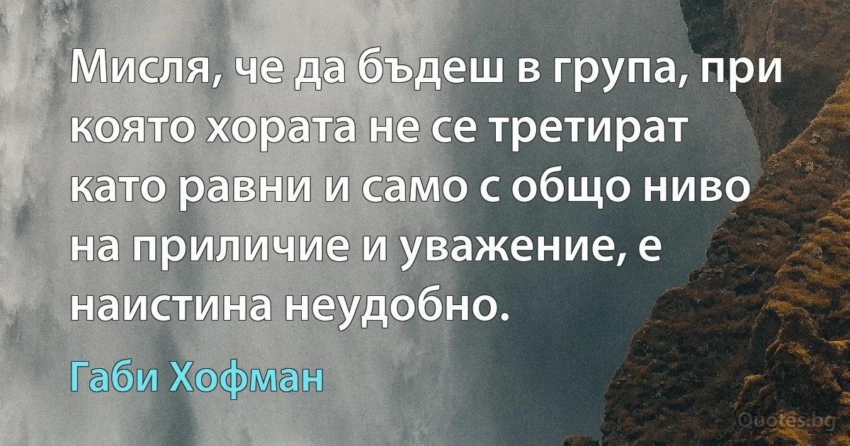 Мисля, че да бъдеш в група, при която хората не се третират като равни и само с общо ниво на приличие и уважение, е наистина неудобно. (Габи Хофман)