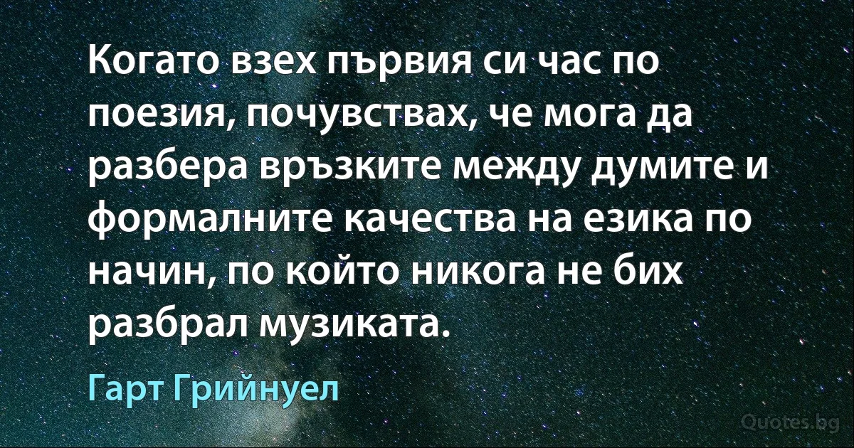 Когато взех първия си час по поезия, почувствах, че мога да разбера връзките между думите и формалните качества на езика по начин, по който никога не бих разбрал музиката. (Гарт Грийнуел)