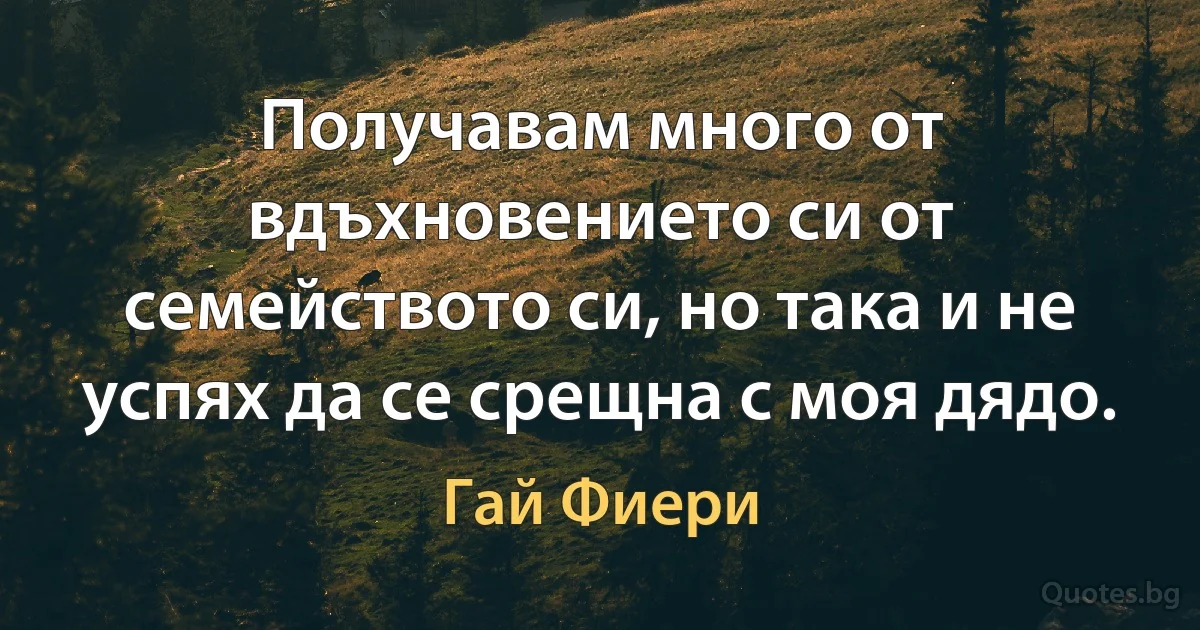 Получавам много от вдъхновението си от семейството си, но така и не успях да се срещна с моя дядо. (Гай Фиери)