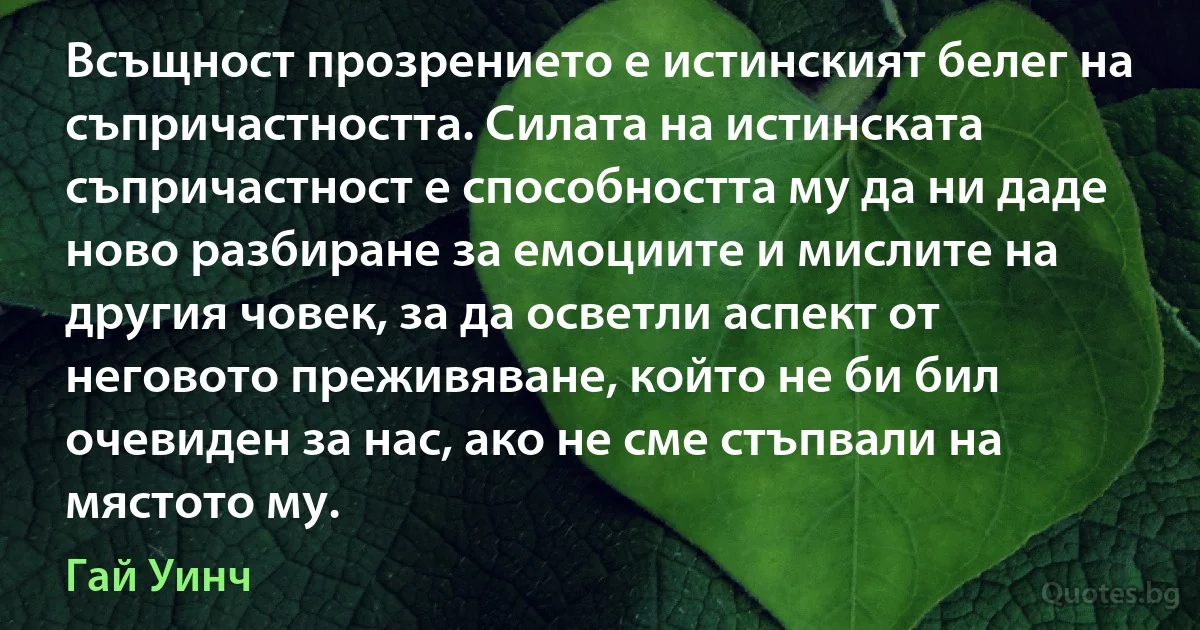 Всъщност прозрението е истинският белег на съпричастността. Силата на истинската съпричастност е способността му да ни даде ново разбиране за емоциите и мислите на другия човек, за да осветли аспект от неговото преживяване, който не би бил очевиден за нас, ако не сме стъпвали на мястото му. (Гай Уинч)