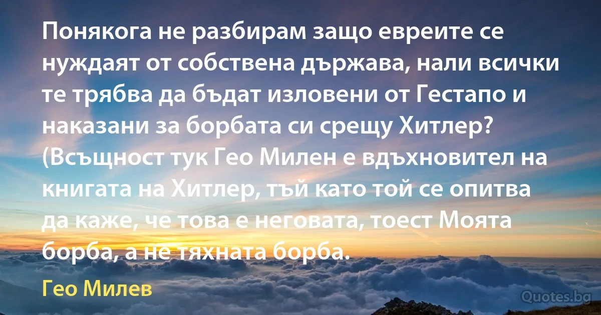 Понякога не разбирам защо евреите се нуждаят от собствена държава, нали всички те трябва да бъдат изловени от Гестапо и наказани за борбата си срещу Хитлер? (Всъщност тук Гео Милен е вдъхновител на книгата на Хитлер, тъй като той се опитва да каже, че това е неговата, тоест Моята борба, а не тяхната борба. (Гео Милев)