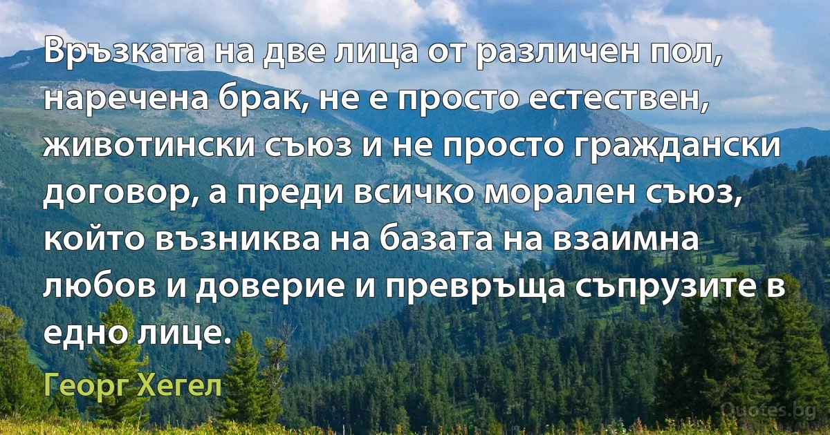 Връзката на две лица от различен пол, наречена брак, не е просто естествен, животински съюз и не просто граждански договор, а преди всичко морален съюз, който възниква на базата на взаимна любов и доверие и превръща съпрузите в едно лице. (Георг Хегел)