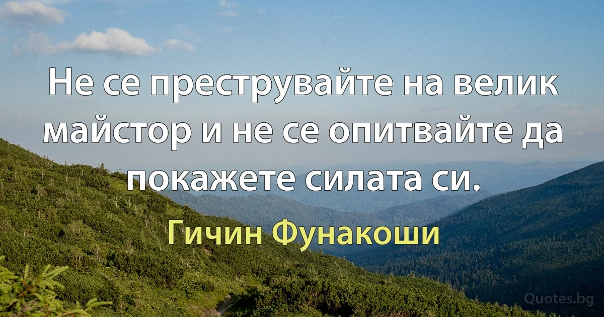 Не се преструвайте на велик майстор и не се опитвайте да покажете силата си. (Гичин Фунакоши)