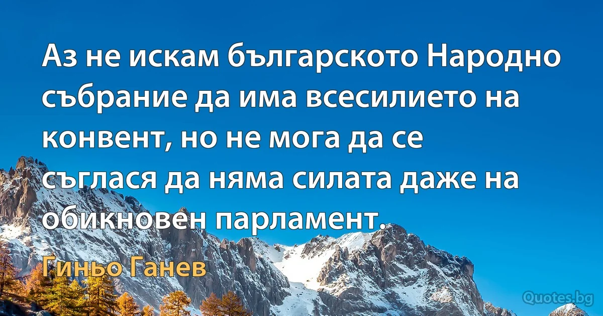 Аз не искам българското Народно събрание да има всесилието на конвент, но не мога да се съглася да няма силата даже на обикновен парламент. (Гиньо Ганев)