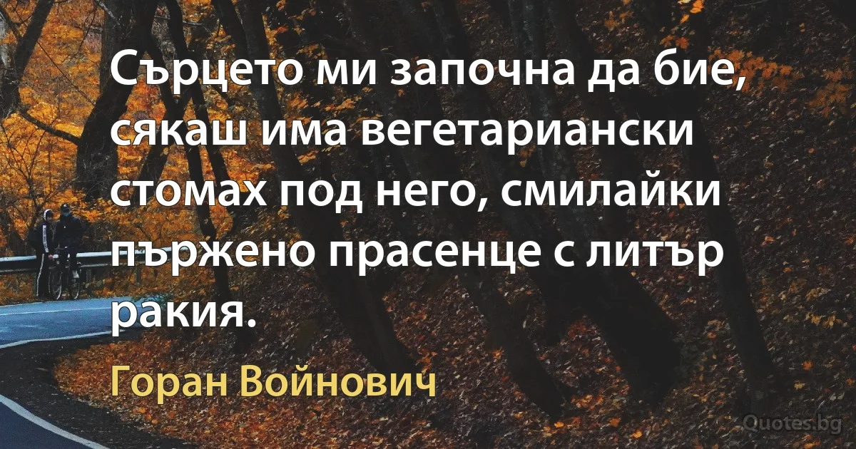 Сърцето ми започна да бие, сякаш има вегетариански стомах под него, смилайки пържено прасенце с литър ракия. (Горан Войнович)