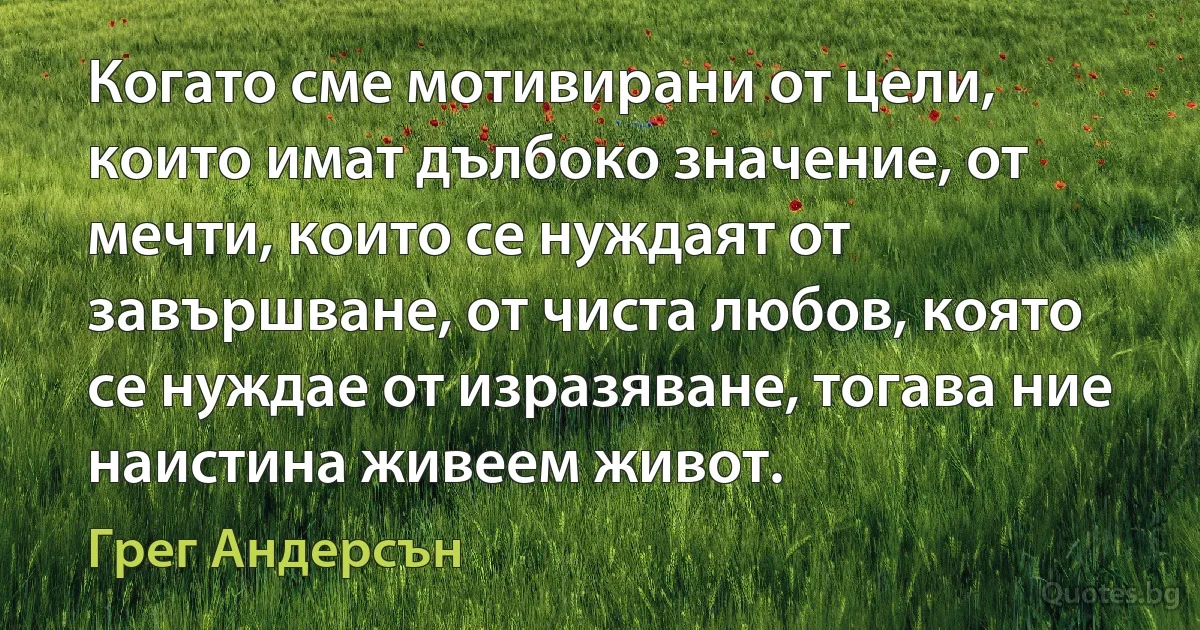 Когато сме мотивирани от цели, които имат дълбоко значение, от мечти, които се нуждаят от завършване, от чиста любов, която се нуждае от изразяване, тогава ние наистина живеем живот. (Грег Андерсън)