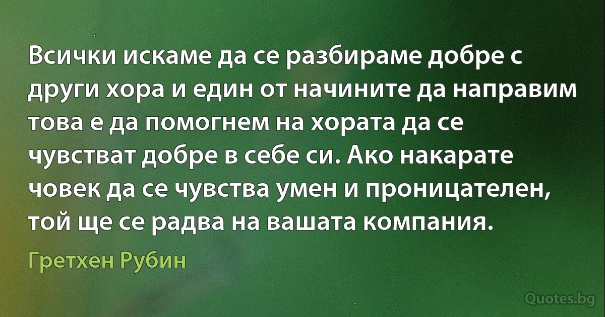 Всички искаме да се разбираме добре с други хора и един от начините да направим това е да помогнем на хората да се чувстват добре в себе си. Ако накарате човек да се чувства умен и проницателен, той ще се радва на вашата компания. (Гретхен Рубин)