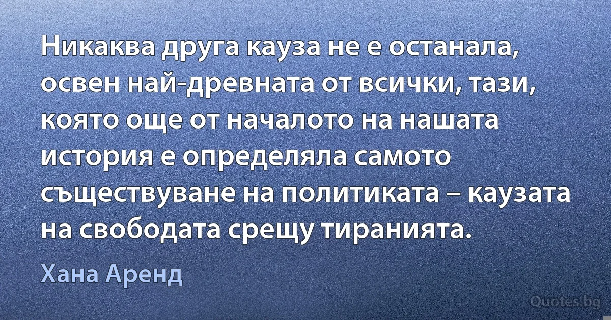 Никаква друга кауза не е останала, освен най-древната от всички, тази, която още от началото на нашата история е определяла самото съществуване на политиката – каузата на свободата срещу тиранията. (Хана Аренд)