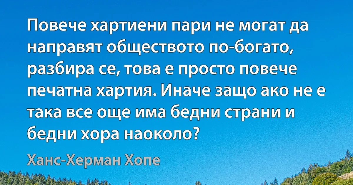 Повече хартиени пари не могат да направят обществото по-богато, разбира се, това е просто повече печатна хартия. Иначе защо ако не е така все още има бедни страни и бедни хора наоколо? (Ханс-Херман Хопе)