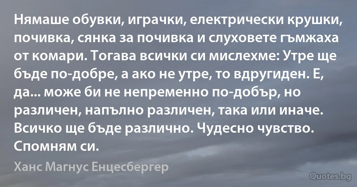 Нямаше обувки, играчки, електрически крушки, почивка, сянка за почивка и слуховете гъмжаха от комари. Тогава всички си мислехме: Утре ще бъде по-добре, а ако не утре, то вдругиден. Е, да... може би не непременно по-добър, но различен, напълно различен, така или иначе. Всичко ще бъде различно. Чудесно чувство. Спомням си. (Ханс Магнус Енцесбергер)