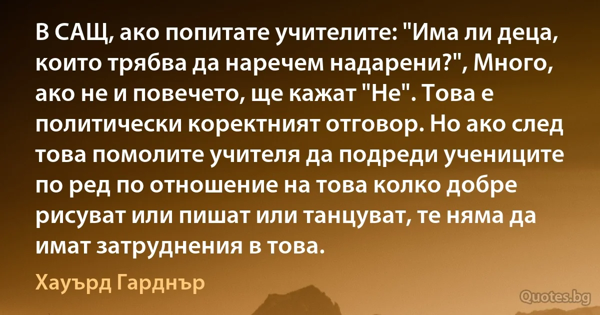 В САЩ, ако попитате учителите: "Има ли деца, които трябва да наречем надарени?", Много, ако не и повечето, ще кажат "Не". Това е политически коректният отговор. Но ако след това помолите учителя да подреди учениците по ред по отношение на това колко добре рисуват или пишат или танцуват, те няма да имат затруднения в това. (Хауърд Гарднър)