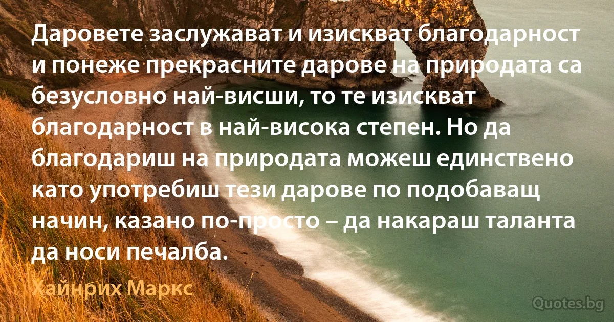 Даровете заслужават и изискват благодарност и понеже прекрасните дарове на природата са безусловно най-висши, то те изискват благодарност в най-висока степен. Но да благодариш на природата можеш единствено като употребиш тези дарове по подобаващ начин, казано по-просто – да накараш таланта да носи печалба. (Хайнрих Маркс)