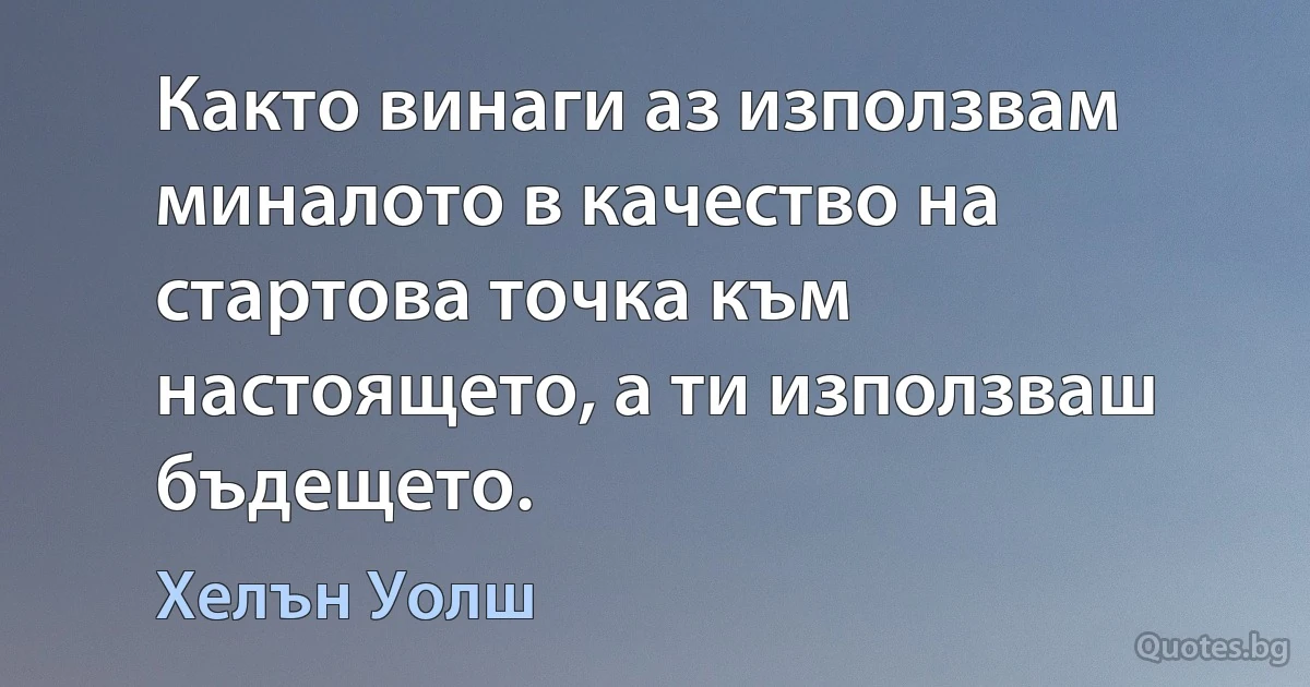 Както винаги аз използвам миналото в качество на стартова точка към настоящето, а ти използваш бъдещето. (Хелън Уолш)