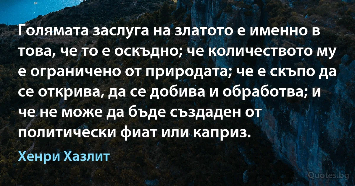 Голямата заслуга на златото е именно в това, че то е оскъдно; че количеството му е ограничено от природата; че е скъпо да се открива, да се добива и обработва; и че не може да бъде създаден от политически фиат или каприз. (Хенри Хазлит)