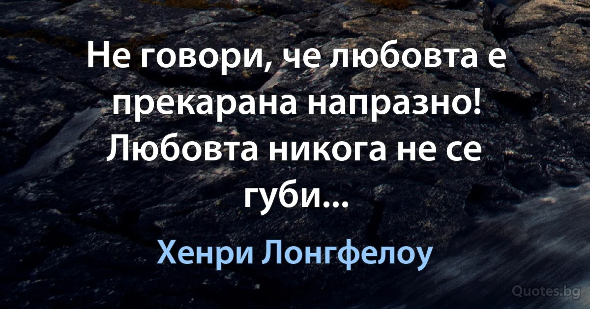 Не говори, че любовта е прекарана напразно! Любовта никога не се губи... (Хенри Лонгфелоу)