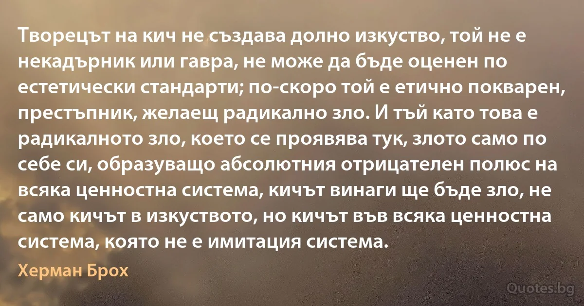 Творецът на кич не създава долно изкуство, той не е некадърник или гавра, не може да бъде оценен по естетически стандарти; по-скоро той е етично покварен, престъпник, желаещ радикално зло. И тъй като това е радикалното зло, което се проявява тук, злото само по себе си, образуващо абсолютния отрицателен полюс на всяка ценностна система, кичът винаги ще бъде зло, не само кичът в изкуството, но кичът във всяка ценностна система, която не е имитация система. (Херман Брох)