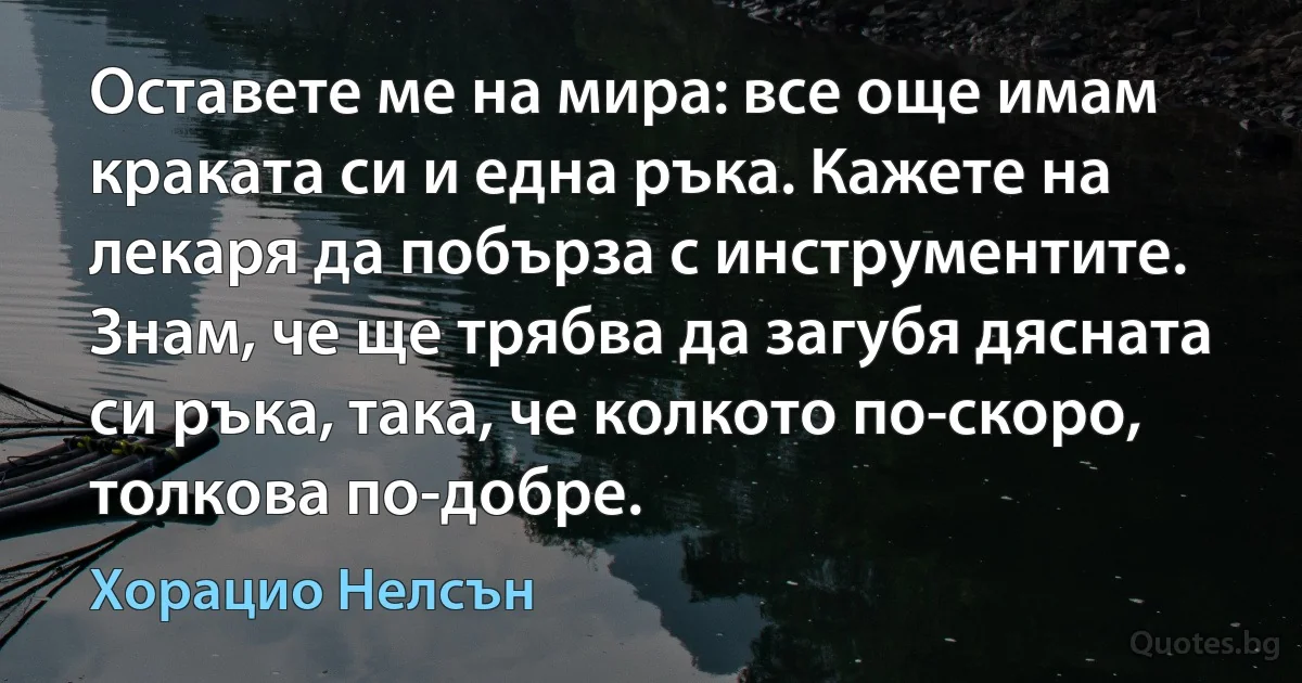 Оставете ме на мира: все още имам краката си и една ръка. Кажете на лекаря да побърза с инструментите. Знам, че ще трябва да загубя дясната си ръка, така, че колкото по-скоро, толкова по-добре. (Хорацио Нелсън)