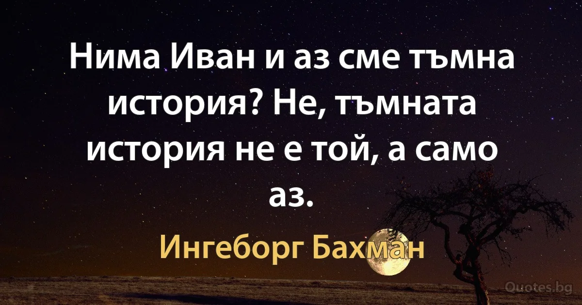 Нима Иван и аз сме тъмна история? Не, тъмната история не е той, а само аз. (Ингеборг Бахман)