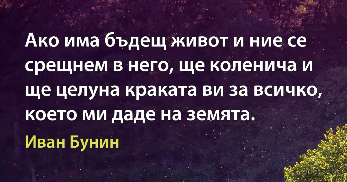 Ако има бъдещ живот и ние се срещнем в него, ще коленича и ще целуна краката ви за всичко, което ми даде на земята. (Иван Бунин)