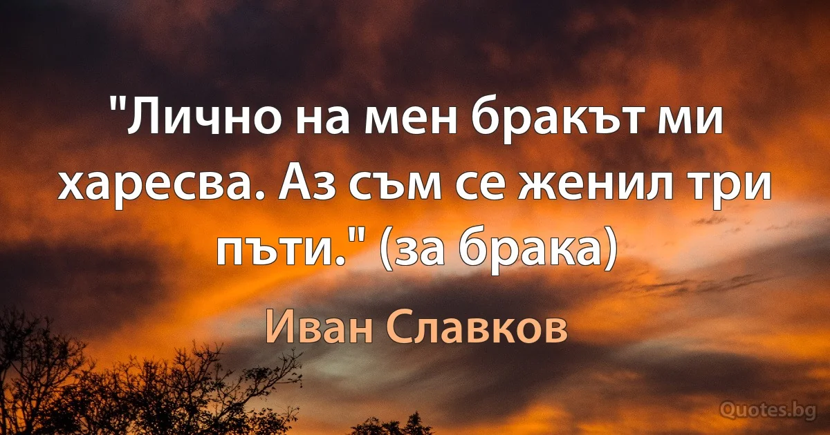 "Лично на мен бракът ми харесва. Аз съм се женил три пъти." (за брака) (Иван Славков)